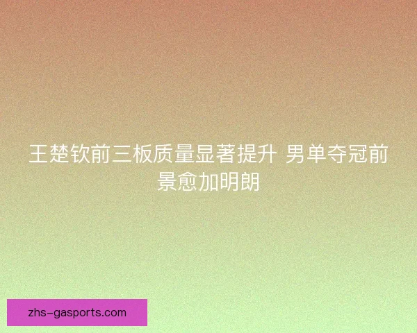 王楚钦前三板质量显著提升 男单夺冠前景愈加明朗