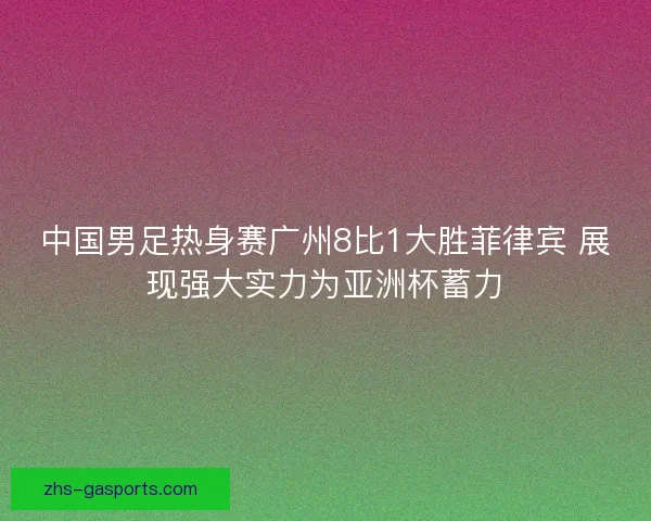 中国男足热身赛广州8比1大胜菲律宾 展现强大实力为亚洲杯蓄力