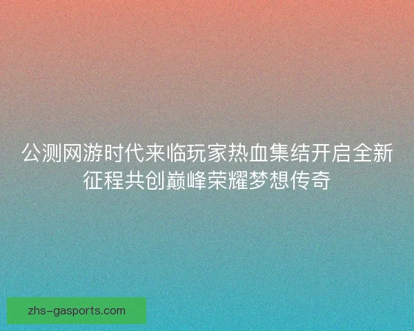 公测网游时代来临玩家热血集结开启全新征程共创巅峰荣耀梦想传奇 公测网游时代来临玩家热血集结开启全新征程共创巅峰荣耀梦想传奇