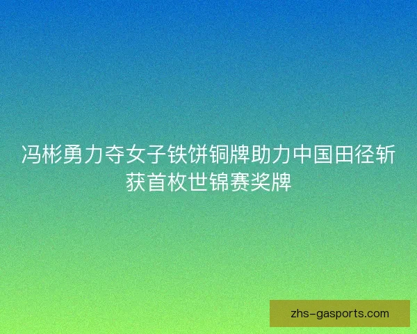 冯彬勇力夺女子铁饼铜牌助力中国田径斩获首枚世锦赛奖牌