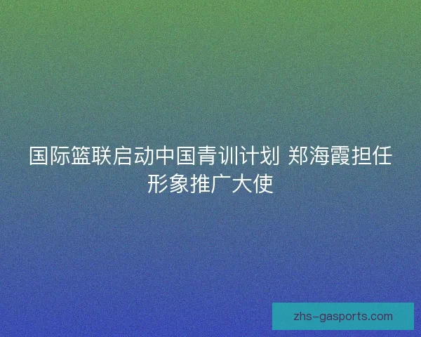 国际篮联启动中国青训计划 郑海霞担任形象推广大使