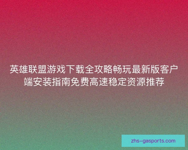 英雄联盟游戏下载全攻略畅玩最新版客户端安装指南免费高速稳定资源推荐 英雄联盟游戏下载全攻略畅玩最新版客户端安装指南免费高速稳定资源推荐