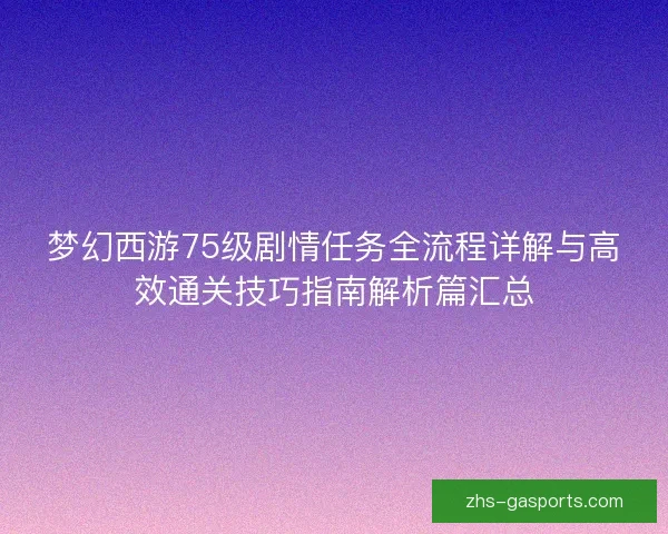 梦幻西游75级剧情任务全流程详解与高效通关技巧指南解析篇汇总 梦幻西游75级剧情任务全流程详解与高效通关技巧指南解析篇汇总