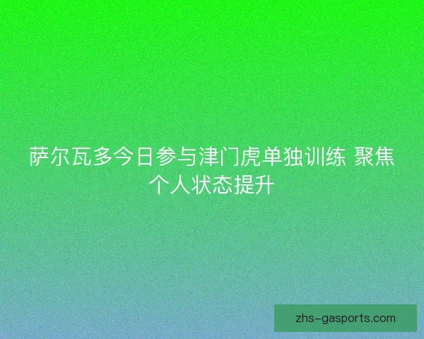 萨尔瓦多今日参与津门虎单独训练 聚焦个人状态提升