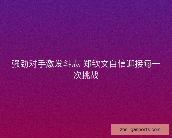 强劲对手激发斗志 郑钦文自信迎接每一次挑战