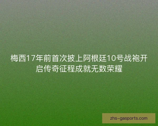 梅西17年前首次披上阿根廷10号战袍开启传奇征程成就无数荣耀