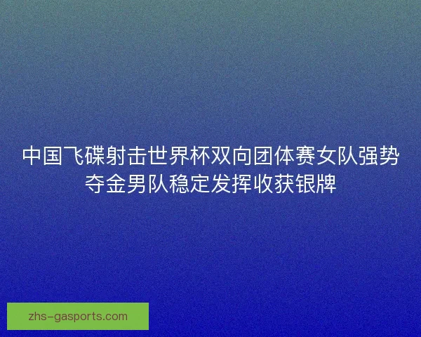 中国飞碟射击世界杯双向团体赛女队强势夺金男队稳定发挥收获银牌