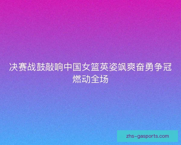 决赛战鼓敲响中国女篮英姿飒爽奋勇争冠燃动全场