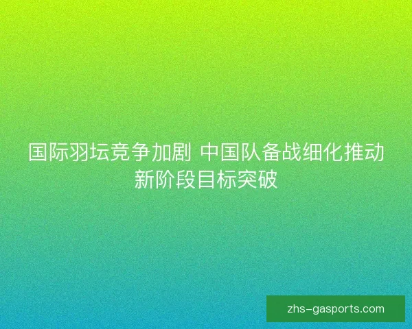 国际羽坛竞争加剧 中国队备战细化推动新阶段目标突破
