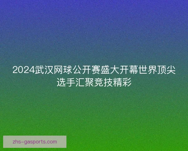 2024武汉网球公开赛盛大开幕世界顶尖选手汇聚竞技精彩