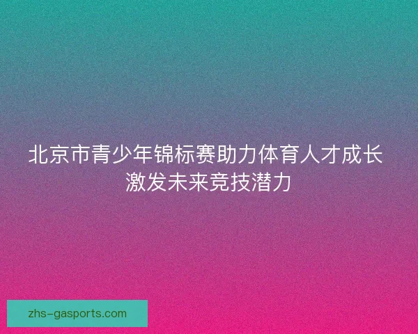北京市青少年锦标赛助力体育人才成长 激发未来竞技潜力